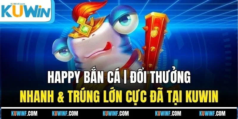 Happy Bắn Cá | Đổi Thưởng Nhanh & Trúng Lớn Cực Đã Tại KUWIN